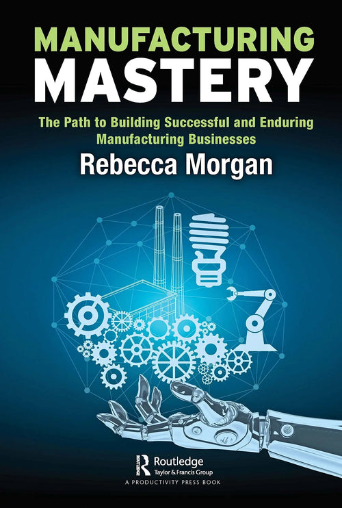 Manufacturing Mastery The Path to Building Successful and Enduring Manufacturing Businesses by Rebecca Morgan