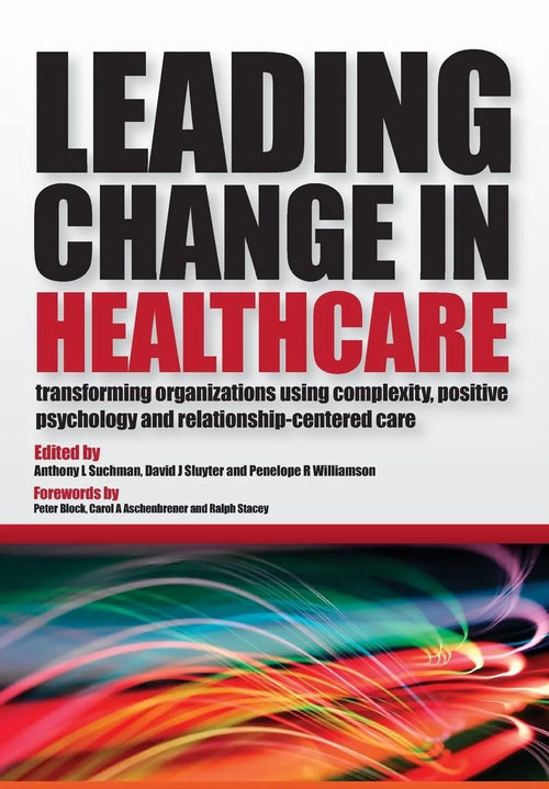 Leading Change in Healthcare Transforming Organizations Using Complexity, Positive Psychology and Relationship-Centered Care by Anthony L. Suchman