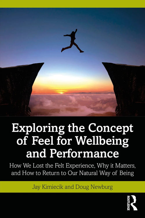 Exploring the Concept of Feel for Wellbeing and Performance How We Lost the Felt Experience, why it Matters, and how to Return to Our Natural Way of Being by Jay C. Kimiecik