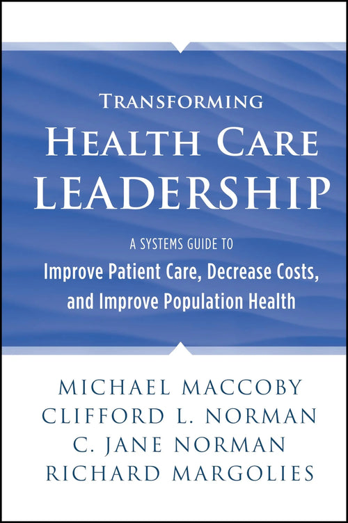 Transforming Health Care Leadership A Systems Guide to Improve Patient Care, Decrease Costs, and Improve Population Health by Michael Maccoby